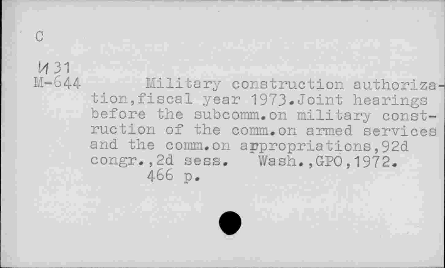 ﻿c
1431 M-644
Military construction authoriza tion,fiscal year 1973»Joint hearings before the subcomm.on military construction of the comm.on armed services and the comm.on appropriations,92d congr.,2d sess. Wash.,GPO,1972.
466 p.